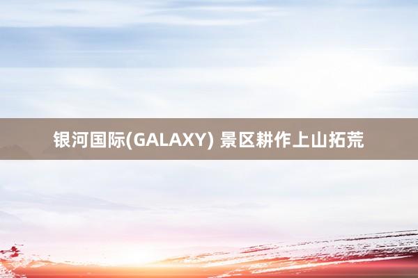银河国际(GALAXY) 景区耕作上山拓荒