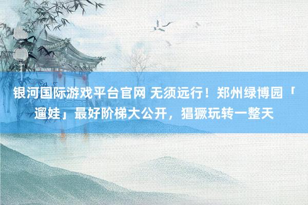 银河国际游戏平台官网 无须远行！郑州绿博园「遛娃」最好阶梯大公开，猖獗玩转一整天