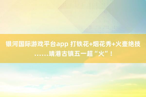 银河国际游戏平台app 打铁花+烟花秀+火壶绝技……靖港古镇五一超“火”！