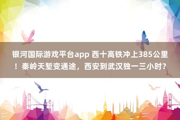 银河国际游戏平台app 西十高铁冲上385公里！秦岭天堑变通途，西安到武汉独一三小时？