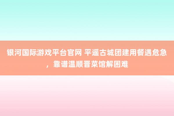银河国际游戏平台官网 平遥古城团建用餐遇危急，靠谱温顺晋菜馆解困难