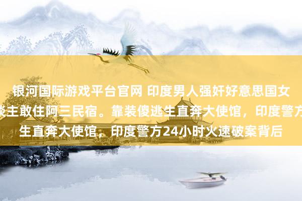 银河国际游戏平台官网 印度男人强奸好意思国女子。胆真大，一个东谈主敢住阿三民宿。靠装傻逃生直奔大使馆，印度警方24小时火速破案背后