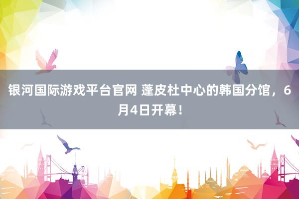 银河国际游戏平台官网 蓬皮杜中心的韩国分馆，6月4日开幕！