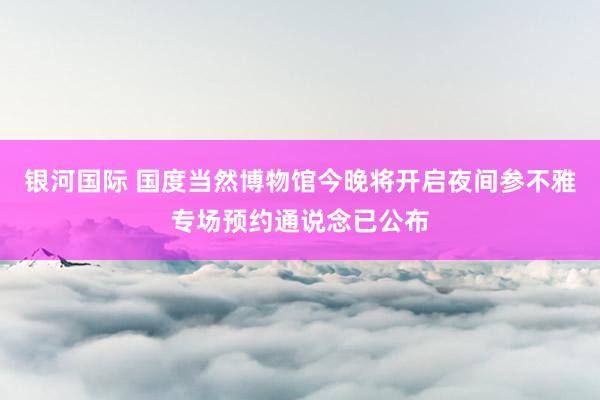 银河国际 国度当然博物馆今晚将开启夜间参不雅专场预约通说念已公布