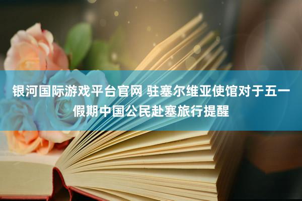 银河国际游戏平台官网 驻塞尔维亚使馆对于五一假期中国公民赴塞旅行提醒