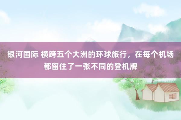 银河国际 横跨五个大洲的环球旅行，在每个机场都留住了一张不同的登机牌