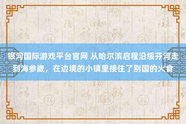 银河国际游戏平台官网 从哈尔滨启程沿绥芬河走到海参崴，在边境的小镇里接住了别国的火食