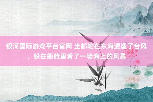 银河国际游戏平台官网 坐邮轮在东海遭逢了台风，躲在船舱里看了一场海上的风暴