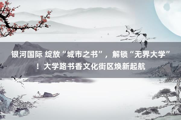 银河国际 绽放“城市之书”，解锁“无界大学”！大学路书香文化街区焕新起航