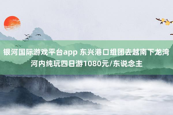 银河国际游戏平台app 东兴港口组团去越南下龙湾河内纯玩四日游1080元/东说念主