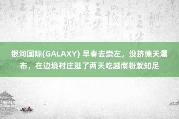 银河国际(GALAXY) 早春去崇左，没挤德天瀑布，在边境村庄逛了两天吃越南粉就知足