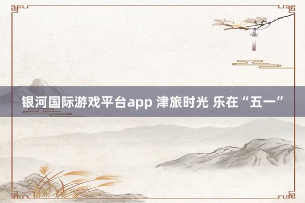 银河国际游戏平台app 津旅时光 乐在“五一”