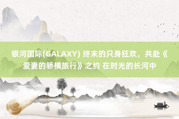 银河国际(GALAXY) 终末的只身狂欢，共赴《爱妻的骄横旅行》之约 在时光的长河中