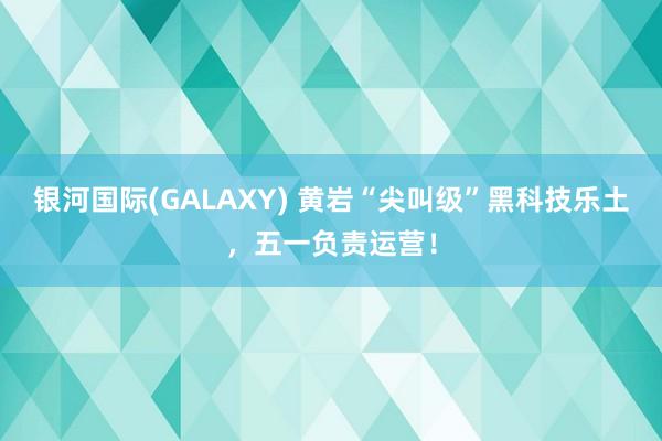 银河国际(GALAXY) 黄岩“尖叫级”黑科技乐土，五一负责运营！