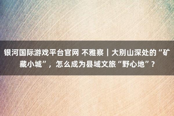 银河国际游戏平台官网 不雅察｜大别山深处的“矿藏小城”，怎么成为县域文旅“野心地”？