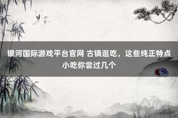银河国际游戏平台官网 古镇逛吃，这些纯正特点小吃你尝过几个