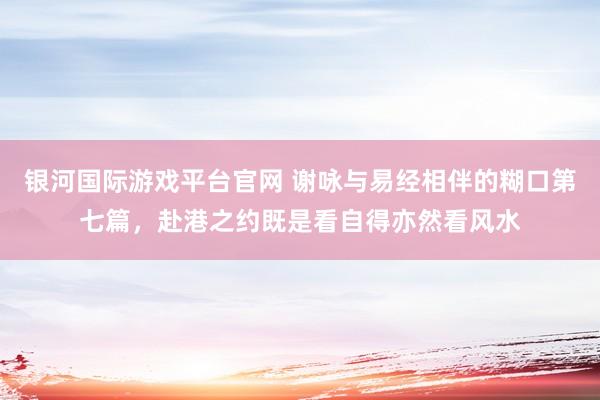 银河国际游戏平台官网 谢咏与易经相伴的糊口第七篇，赴港之约既是看自得亦然看风水