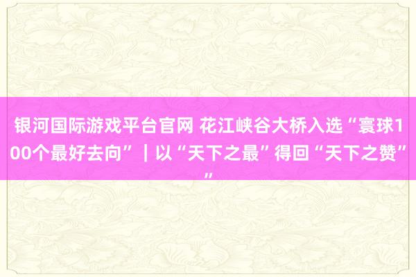 银河国际游戏平台官网 花江峡谷大桥入选“寰球100个最好去向”｜以“天下之最”得回“天下之赞”