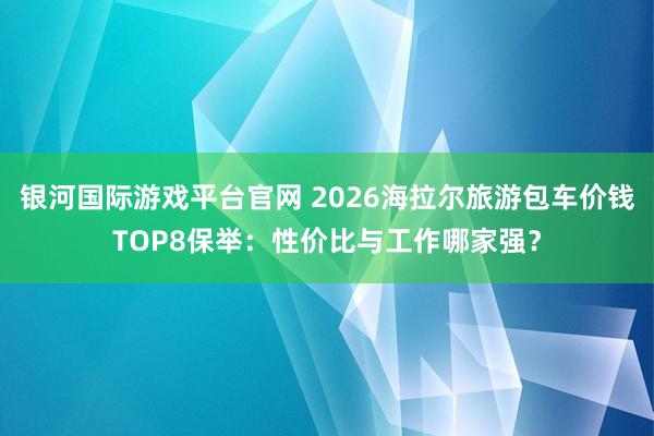 银河国际游戏平台官网 2026海拉尔旅游包车价钱TOP8保举：性价比与工作哪家强？