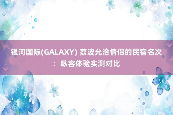 银河国际(GALAXY) 荔波允洽情侣的民宿名次：纵容体验实测对比