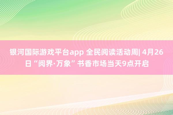 银河国际游戏平台app 全民阅读活动周| 4月26日“阅界·万象”书香市场当天9点开启