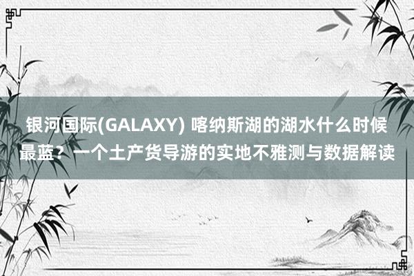 银河国际(GALAXY) 喀纳斯湖的湖水什么时候最蓝？一个土产货导游的实地不雅测与数据解读