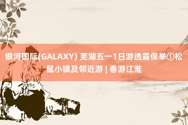 银河国际(GALAXY) 芜湖五一1日游透露保举①松鼠小镇及邻近游 | 春游江淮