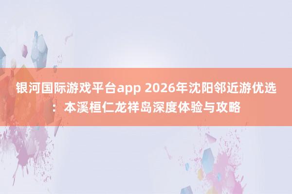 银河国际游戏平台app 2026年沈阳邻近游优选：本溪桓仁龙祥岛深度体验与攻略