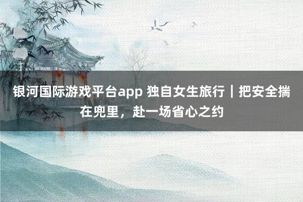 银河国际游戏平台app 独自女生旅行｜把安全揣在兜里，赴一场省心之约