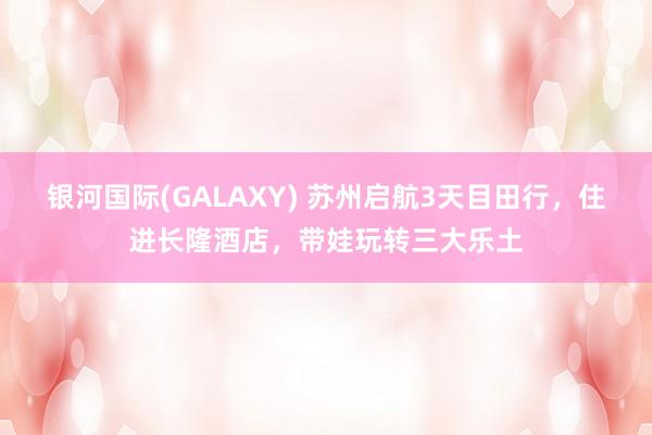 银河国际(GALAXY) 苏州启航3天目田行，住进长隆酒店，带娃玩转三大乐土