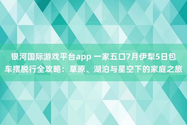 银河国际游戏平台app 一家五口7月伊犁5日包车摆脱行全攻略：草原、湖泊与星空下的家庭之旅