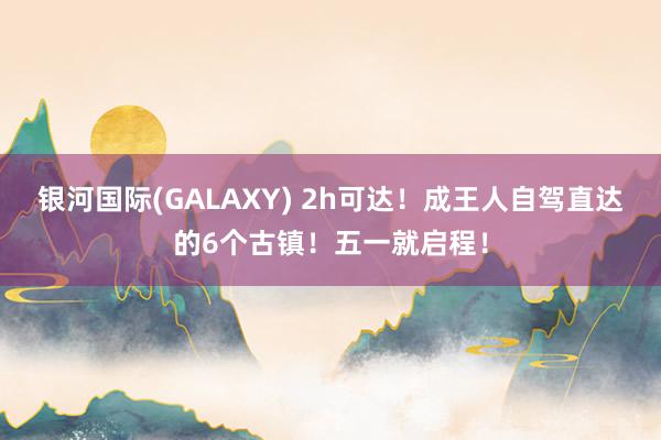银河国际(GALAXY) 2h可达！成王人自驾直达的6个古镇！五一就启程！