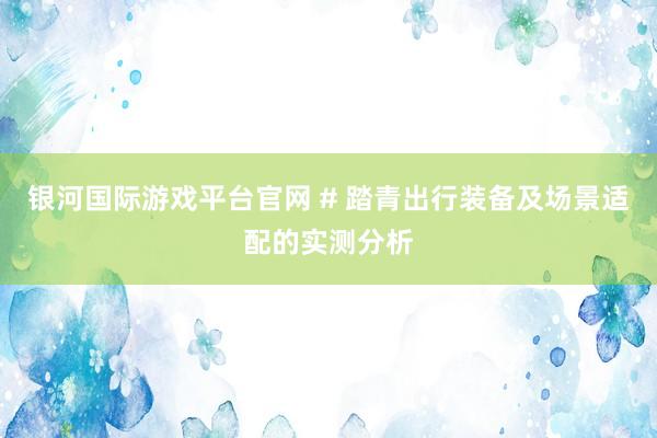 银河国际游戏平台官网 # 踏青出行装备及场景适配的实测分析