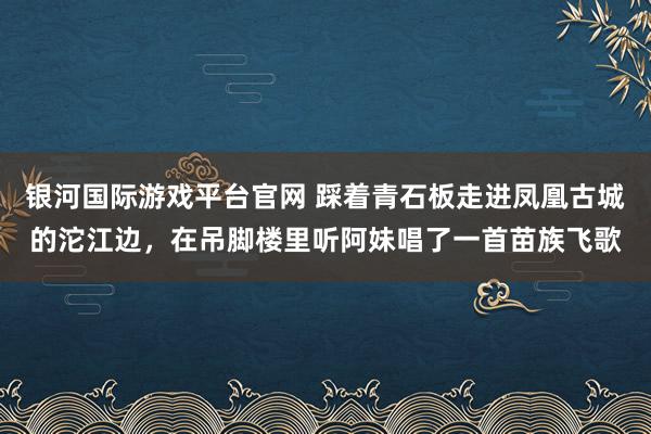 银河国际游戏平台官网 踩着青石板走进凤凰古城的沱江边，在吊脚楼里听阿妹唱了一首苗族飞歌
