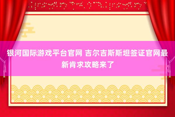 银河国际游戏平台官网 吉尔吉斯斯坦签证官网最新肯求攻略来了