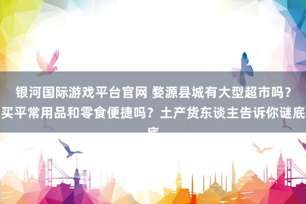 银河国际游戏平台官网 婺源县城有大型超市吗？买平常用品和零食便捷吗？土产货东谈主告诉你谜底