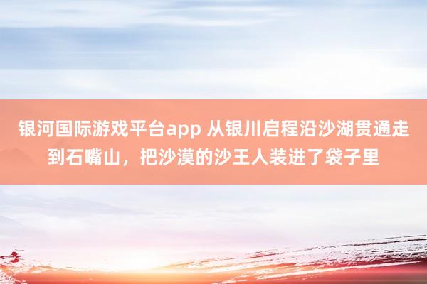 银河国际游戏平台app 从银川启程沿沙湖贯通走到石嘴山，把沙漠的沙王人装进了袋子里