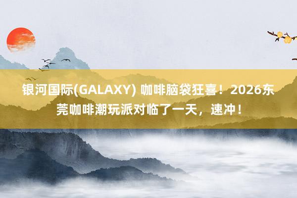 银河国际(GALAXY) 咖啡脑袋狂喜！2026东莞咖啡潮玩派对临了一天，速冲！