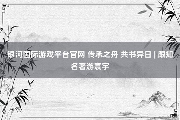 银河国际游戏平台官网 传承之舟 共书异日 | 跟知名著游寰宇