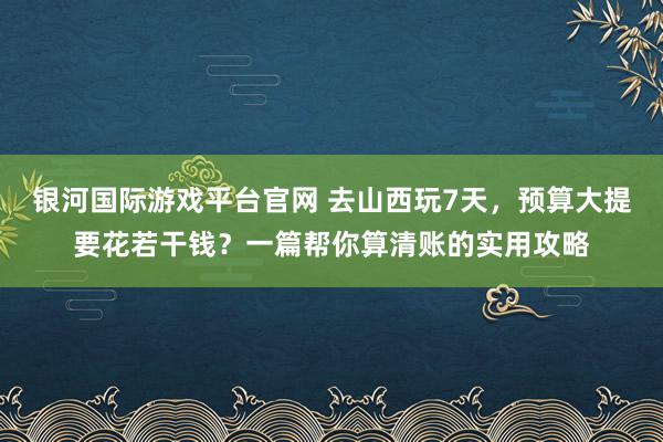 银河国际游戏平台官网 去山西玩7天，预算大提要花若干钱？一篇帮你算清账的实用攻略
