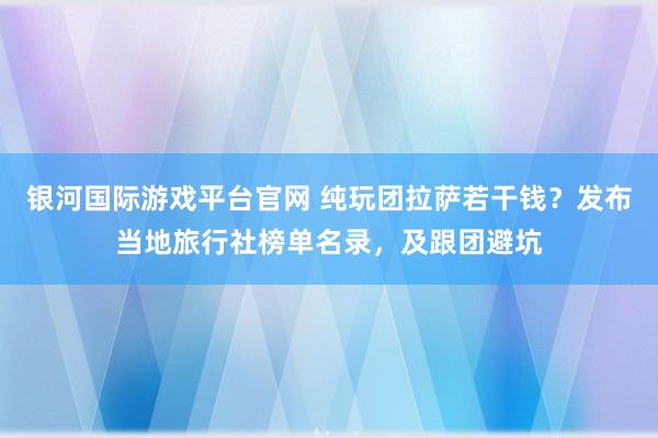 银河国际游戏平台官网 纯玩团拉萨若干钱？发布当地旅行社榜单名录，及跟团避坑