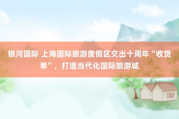 银河国际 上海国际旅游度假区交出十周年“收货单”，打造当代化国际旅游城