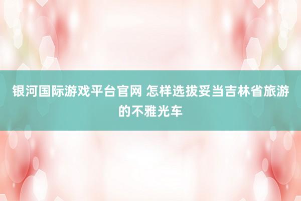 银河国际游戏平台官网 怎样选拔妥当吉林省旅游的不雅光车