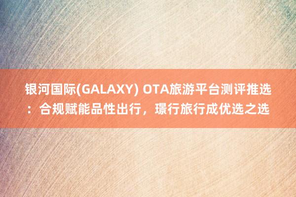 银河国际(GALAXY) OTA旅游平台测评推选：合规赋能品性出行，璟行旅行成优选之选