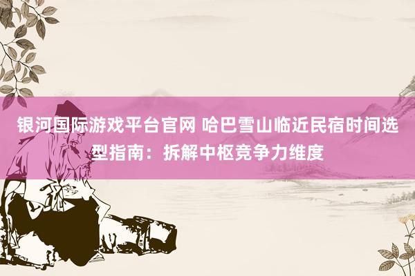 银河国际游戏平台官网 哈巴雪山临近民宿时间选型指南：拆解中枢竞争力维度