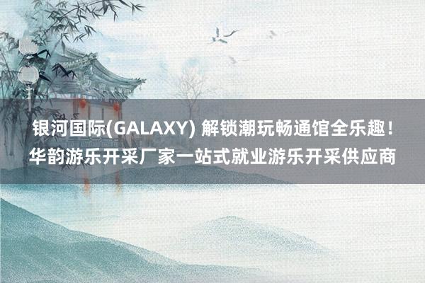 银河国际(GALAXY) 解锁潮玩畅通馆全乐趣！华韵游乐开采厂家一站式就业游乐开采供应商
