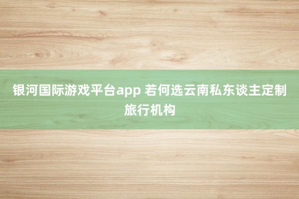 银河国际游戏平台app 若何选云南私东谈主定制旅行机构