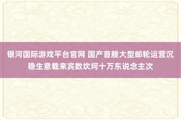 银河国际游戏平台官网 国产首艘大型邮轮运营沉稳生意载来宾数坎坷十万东说念主次