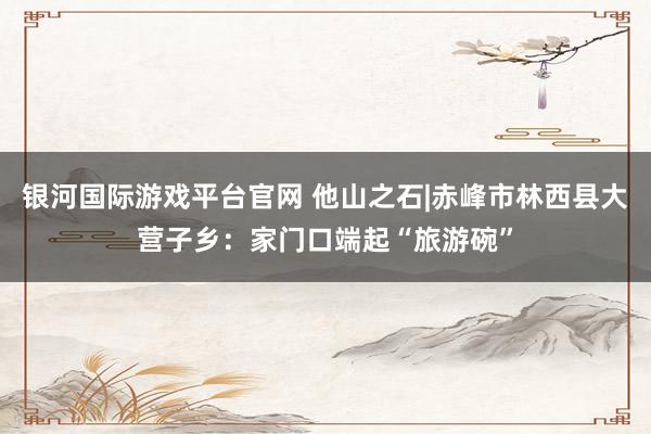 银河国际游戏平台官网 他山之石|赤峰市林西县大营子乡：家门口端起“旅游碗”