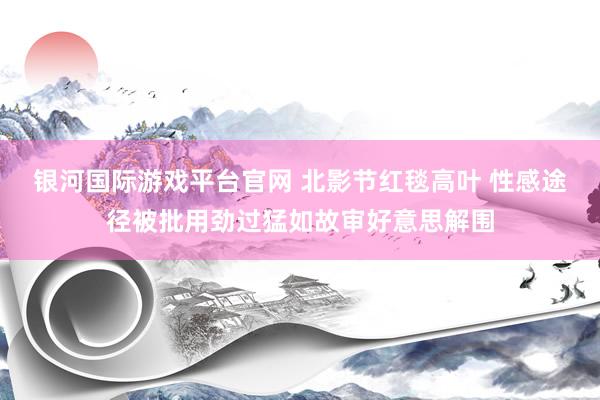 银河国际游戏平台官网 北影节红毯高叶 性感途径被批用劲过猛如故审好意思解围